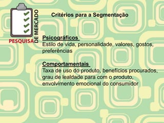 Critérios para a Segmentação



Psicográficos
Estilo de vida, personalidade, valores, gostos,
preferências

Comportamentais
Taxa de uso do produto, benefícios procurados,
grau de lealdade para com o produto,
envolvimento emocional do consumidor
 
