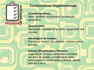 Consumidores Organizacionais

Geodemográficos
Setor, tamanho da empresa, localização
geográfica;

Operacionais
Tecnologia, situação do usuário, capacidade dos
clientes;

Abordagem de compra
Política de compra dos clientes, critérios para a
compra;

Fatores Situacionais e Pessoais
Urgência da compra, aplicação do produto,
tamanho do pedido, semelhanças entre
compradores e vendedores, lealdade, atitude
perante o risco.
 