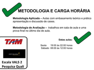 METODOLOGIA E CARGA HORÁRIA
      Metodologia Aplicada – Aulas com embasamento teórico e prático
      apresentação e discussão de cases.

      Metodologia de Avaliação – trabalhos em sala de aula e uma
      prova final no último dia de aula.


                                          Datas aulas:

                           Sexta  19:00 às 22:00 horas
                           Sábado 08:00 às 12:00 horas




Escala VALS 2
Pesquisa Quali
 