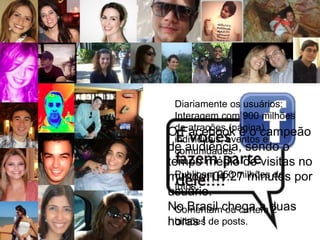 Diariamente os usuários:
 Interagem com 900 milhões
 de atrações (página)
O Facebook é o campeão
 individuais, eventos e
de audiência, sendo o
 comunidades.
tempo médio de visitas no
  Publicam 250 milhões de
mundo: 04:27 minutos por
  fotos.
usuário.
No Brasil chega a duas
  Comentam ou curtem 2
horas ! de posts.
  bilhões
 