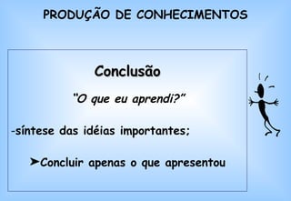 Conclusão “ O que eu aprendi?” síntese das idéias importantes; Concluir apenas o que apresentou PRODUÇÃO DE CONHECIMENTOS 