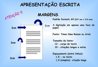 XXXXXXXXXXXXXXXXXXXXXXXXXXXXXXXXXXXXXXX. XXXXXXXXXXXXXXXXXXXXXXXXXXXXXXXXXXXXXXX. XXXXXXXXXXXXXXXXXXXXXXXXXXXXXXXXXXXXXXXXXXXXXXXXX. 2cm 3cm 3cm 2cm MARGENS Padrão formato A4 ( 297 mm x 210 mm); A digitação em apenas uma face do papel; Fonte: Times New Roman ou Arial; Tamanho da fonte:  12 – corpo do texto 10 – citações longas e notas Espaçamento (entre linhas):  1,5 - no texto  1,0 (simples)- citação longa  ATENÇÃO !!! APRESENTAÇÃO ESCRITA 