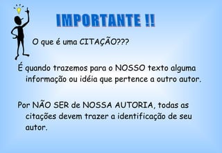 O que é uma CITAÇÃO??? É quando trazemos para o NOSSO texto alguma informação ou idéia que pertence a outro autor. Por NÃO SER de NOSSA AUTORIA, todas as citações devem trazer a identificação de seu autor. IMPORTANTE !! 