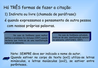 Há TRÊS formas de fazer a citação: 1)   Indireta ou livre (chamada de paráfrase): é quando expressamos o pensamento de outra pessoa com nossas próprias palavras .  Ex1:  Ex2: No caso do fenômeno quem melhor definiu o problema foi Antunes (1997) quando declarou que trata-se de uma manifestação natural do ambiente.   No caso do fenômeno estudado,  trata-se de uma  manifestação natural do ambiente. (ANTUNES, 1997) Note: SEMPRE deve ser indicado o nome do autor.  Quando estiver no corpo do texto (ex1) utiliza-se letras minúsculas, e letras maiúsculas (ex2), se estiver entre parênteses .  