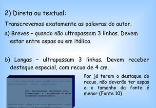 2) Direta ou textual: Transcrevemos exatamente as palavras do autor.   a) Breves – quando não ultrapassam 3 linhas. Devem estar entre aspas ou em itálico.  b) Longas – ultrapassam 3 linhas. Devem receber destaque especial, com recuo de 4 cm.  ,,,,,, ,,,,,, ,,,,,,, ,,,,,, ,,,,,,, ,,,,,,, ,,,,,,,,,,,,,,,,,,,,,,,,,,,,,,, ,,,,,,,,  ,,,,,,,,,,,,,,, .   xxx  xxxxxxxxxxxxx xxxxxxxxxxx xxxx  xxxxxxxxxxxx  x  xxxxxxxxxxx xx xxxxx  xxxxxxxxxx  xxxxxxxxxxxxxx.  ,,,,,,,,,,,,,,,  ,,,,,, ,,,,,, ,,,,,, ,,,,,,,,,,,,,, ,,,,,,,,,,,,,,,, ,,,,,,,,,,,,,,, ,,,,,,,,,,,,,,, ,,,,,,,,,. Por já terem o destaque do recuo, não deverão ter aspas e o tamanho da fonte é menor (Fonte 10) 