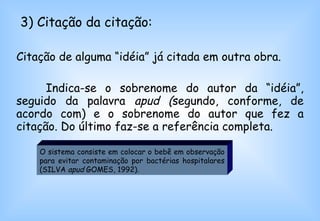 3) Citação da citação: Citação de alguma “idéia” já citada em outra obra.  Indica-se o sobrenome do autor da “idéia”, seguido da palavra  apud ( segundo, conforme, de acordo com) e o sobrenome do autor que fez a citação. Do último faz-se a referência completa.  O sistema consiste em colocar o bebê em observação para evitar contaminação por bactérias hospitalares (SILVA  apud  GOMES, 1992).  