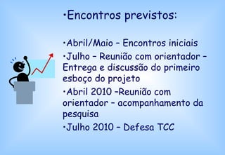 Encontros previstos: Abril/Maio – Encontros iniciais Julho – Reunião com orientador – Entrega e discussão do primeiro esboço do projeto Abril 2010 –Reunião com orientador – acompanhamento da pesquisa Julho 2010 – Defesa TCC 