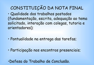 CONSTITUIÇÃO DA NOTA FINAL Qualidade dos trabalhos postados (fundamentação, escrita, adequação ao tema solicitado, interação com colegas, tutoria e orientadores); Pontualidade na entrega das tarefas; Participação nos encontros presenciais; Defesa do Trabalho de Conclusão. 