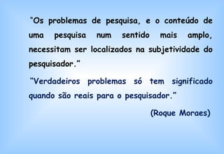 “ Os problemas de pesquisa, e o conteúdo de uma pesquisa num sentido mais amplo, necessitam ser localizados na subjetividade do pesquisador.”  “ Verdadeiros problemas só tem significado quando são reais para o pesquisador.” (Roque Moraes) 