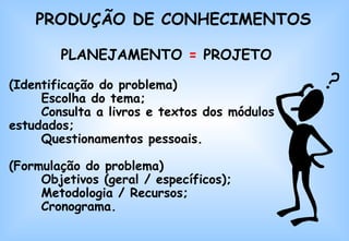 PRODUÇÃO DE CONHECIMENTOS PLANEJAMENTO  =  PROJETO (Identificação do problema) Escolha do tema; Consulta a livros e textos dos módulos estudados;  Questionamentos pessoais. (Formulação do problema) Objetivos (geral / específicos); Metodologia / Recursos; Cronograma. 