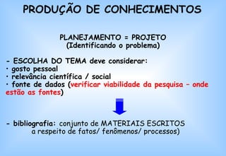 PRODUÇÃO DE CONHECIMENTOS PLANEJAMENTO = PROJETO (Identificando o problema) - ESCOLHA DO TEMA deve considerar: gosto pessoal relevância científica / social fonte de dados ( verificar viabilidade da pesquisa – onde estão as fontes ) -  bibliografia:  conjunto de MATERIAIS ESCRITOS  a respeito de fatos/ fenômenos/ processos)   