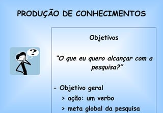 PRODUÇÃO DE CONHECIMENTOS Objetivos “ O que eu quero alcançar com a pesquisa?” - Objetivo geral  > ação: um verbo > meta global da pesquisa 