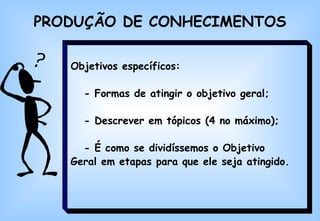 PRODUÇÃO DE CONHECIMENTOS Objetivos específicos: - Formas de atingir o objetivo geral; - Descrever em tópicos (4 no máximo); - É como se dividíssemos o Objetivo  Geral em etapas para que ele seja atingido.   