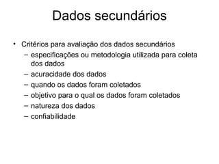Dados secundários
• Critérios para avaliação dos dados secundários
   – especificações ou metodologia utilizada para coleta
     dos dados
   – acuracidade dos dados
   – quando os dados foram coletados
   – objetivo para o qual os dados foram coletados
   – natureza dos dados
   – confiabilidade
 