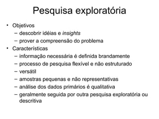 Pesquisa exploratória
• Objetivos
   – descobrir idéias e insights
   – prover a compreensão do problema
• Características
   – informação necessária é definida brandamente
   – processo de pesquisa flexível e não estruturado
   – versátil
   – amostras pequenas e não representativas
   – análise dos dados primários é qualitativa
   – geralmente seguida por outra pesquisa exploratória ou
     descritiva
 