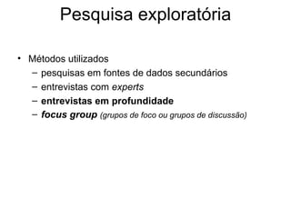 Pesquisa exploratória

• Métodos utilizados
  – pesquisas em fontes de dados secundários
  – entrevistas com experts
  – entrevistas em profundidade
  – focus group (grupos de foco ou grupos de discussão)
 