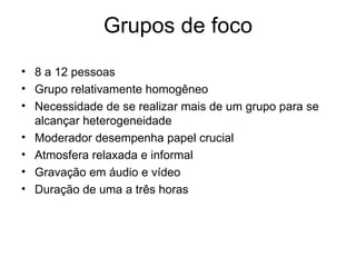 Grupos de foco
• 8 a 12 pessoas
• Grupo relativamente homogêneo
• Necessidade de se realizar mais de um grupo para se
  alcançar heterogeneidade
• Moderador desempenha papel crucial
• Atmosfera relaxada e informal
• Gravação em áudio e vídeo
• Duração de uma a três horas
 
