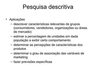 Pesquisa descritiva
• Aplicações
   – descrever características relevantes de grupos
     (consumidores, vendedores, organizações ou áreas
     de mercado)
   – estimar a percentagem de unidades em dada
     população a exibir certo comportamento
   – determinar as percepções de características dos
     produtos
   – determinar o grau de associação das variáveis de
     marketing
   – fazer previsões específicas
 
