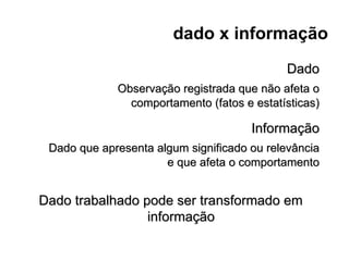 dado x informação
                                            Dado
             Observação registrada que não afeta o
               comportamento (fatos e estatísticas)

                                      Informação
 Dado que apresenta algum significado ou relevância
                      e que afeta o comportamento


Dado trabalhado pode ser transformado em
                 informação
 
