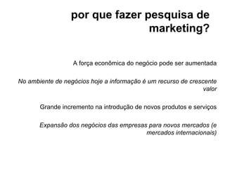 por que fazer pesquisa de
                                 marketing?

                  A força econômica do negócio pode ser aumentada

No ambiente de negócios hoje a informação é um recurso de crescente
                                                               valor

       Grande incremento na introdução de novos produtos e serviços

       Expansão dos negócios das empresas para novos mercados (e
                                         mercados internacionais)
 