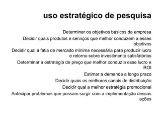 uso estratégico de pesquisa
                          Determinar os objetivos básicos da empresa
     Decidir quais produtos e serviços que melhor conduzem a esses
                                                              objetivos
Decidir qual a fatia de mercado mínima necessária para produzir lucro
                              e retorno sobre investimento satisfatórios
  Determinar a estratégia de preço que melhor conduz a esse lucro e
                                                                    ROI
                                      Estimar a demanda a longo prazo
                       Decidir quais os melhores canais de distribuição
                          Decidir qual a melhor estratégia promocional
Antecipar problemas que possam surgir com a implementação dessas
                                                                  ações
 