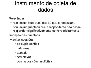 Instrumento de coleta de
              dados
• Relevância
   – não incluir mais questões do que o necessário
   – não incluir questões que o respondente não possa
     responder significativamente ou verdadeiramente
• Redação das questões
   – evitar questões
      • de duplo sentido
      • indutoras
      • parciais
      • complexas
      • com suposições implícitas
 