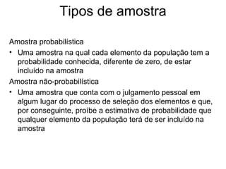 Tipos de amostra

Amostra probabilística
• Uma amostra na qual cada elemento da população tem a
  probabilidade conhecida, diferente de zero, de estar
  incluído na amostra
Amostra não-probabilística
• Uma amostra que conta com o julgamento pessoal em
  algum lugar do processo de seleção dos elementos e que,
  por conseguinte, proíbe a estimativa de probabilidade que
  qualquer elemento da população terá de ser incluído na
  amostra
 