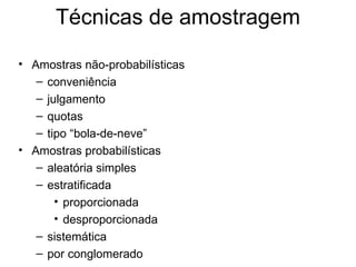 Técnicas de amostragem

• Amostras não-probabilísticas
   – conveniência
   – julgamento
   – quotas
   – tipo “bola-de-neve”
• Amostras probabilísticas
   – aleatória simples
   – estratificada
       • proporcionada
       • desproporcionada
   – sistemática
   – por conglomerado
 