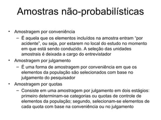 Amostras não-probabilísticas
•   Amostragem por conveniência
     – É aquela que os elementos incluídos na amostra entram “por
       acidente”, ou seja, por estarem no local do estudo no momento
       em que está sendo conduzido. A seleção das unidades
       amostrais é deixada a cargo do entrevistador
•   Amostragem por julgamento
     – É uma forma de amostragem por conveniência em que os
       elementos da população são selecionados com base no
       julgamento do pesquisador
•   Amostragem por quotas
     – Consiste em uma amostragem por julgamento em dois estágios:
       primeiro determinam-se categorias ou quotas de controle de
       elementos da população; segundo, selecionam-se elementos de
       cada quota com base na conveniência ou no julgamento
 