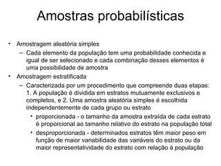 Amostras probabilísticas
•   Amostragem aleatória simples
     – Cada elemento da população tem uma probabilidade conhecida e
       igual de ser selecionado e cada combinação desses elementos é
       uma possibilidade de amostra
•   Amostragem estratificada
     – Caracterizada por um procedimento que compreende duas etapas:
       1. A população é dividida em estratos mutuamente exclusivos e
       completos, e 2. Uma amostra aleatória simples é escolhida
       independentemente de cada grupo ou estrato
         • proporcionada - o tamanho da amostra extraída de cada estrato
           é proporcional ao tamanho relativo do estrato na população total
         • desproporcionada - determinados estratos têm maior peso em
           função de maior variabilidade das variáveis do estrato ou da
           maior representatividade do estrato com relação à população
 