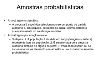 Amostras probabilísticas
• Amostragem sistemática
   – A amostra é escolhida selecionando-se um ponto de partida
     aleatório e, em seguida, extraindo-se cada i-ésimo elemento
     sucessivamente do arcabouço amostral
• Amostragem por conglomerado
   – 3 etapas: 1. A população é dividida em subpopulações (clusters)
     representativas da população; 2. É selecionada uma amostra
     aleatória simples de alguns clusters; 3. Para cada cluster, ou se
     incluem todos os elementos na amostra ou se extrai uma amostra
     probabilística
 