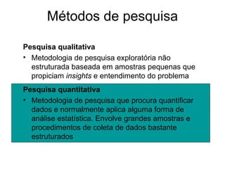 Métodos de pesquisa

Pesquisa qualitativa
• Metodologia de pesquisa exploratória não
  estruturada baseada em amostras pequenas que
  propiciam insights e entendimento do problema
Pesquisa quantitativa
• Metodologia de pesquisa que procura quantificar
  dados e normalmente aplica alguma forma de
  análise estatística. Envolve grandes amostras e
  procedimentos de coleta de dados bastante
  estruturados
 