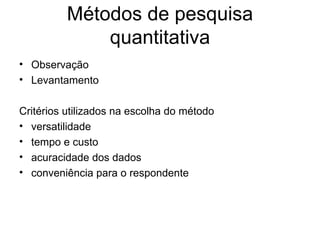 Métodos de pesquisa
              quantitativa
• Observação
• Levantamento

Critérios utilizados na escolha do método
• versatilidade
• tempo e custo
• acuracidade dos dados
• conveniência para o respondente
 