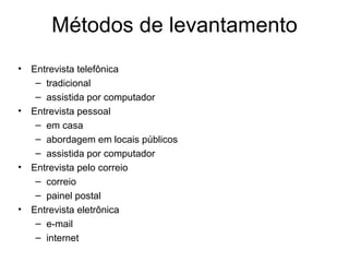 Métodos de levantamento
•   Entrevista telefônica
     – tradicional
     – assistida por computador
•   Entrevista pessoal
     – em casa
     – abordagem em locais públicos
     – assistida por computador
•   Entrevista pelo correio
     – correio
     – painel postal
•   Entrevista eletrônica
     – e-mail
     – internet
 