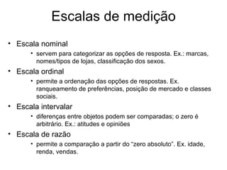 Escalas de medição
• Escala nominal
      • servem para categorizar as opções de resposta. Ex.: marcas,
        nomes/tipos de lojas, classificação dos sexos.
• Escala ordinal
      • permite a ordenação das opções de respostas. Ex.
        ranqueamento de preferências, posição de mercado e classes
        sociais.
• Escala intervalar
      • diferenças entre objetos podem ser comparadas; o zero é
        arbitrário. Ex.: atitudes e opiniões
• Escala de razão
      • permite a comparação a partir do “zero absoluto”. Ex. idade,
        renda, vendas.
 