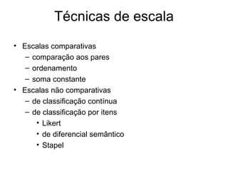 Técnicas de escala
• Escalas comparativas
   – comparação aos pares
   – ordenamento
   – soma constante
• Escalas não comparativas
   – de classificação contínua
   – de classificação por itens
      • Likert
      • de diferencial semântico
      • Stapel
 