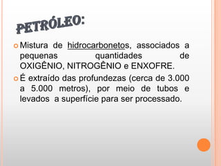 PETRÓLEO:Mistura de hidrocarbonetos, associados a pequenas quantidades de OXIGÊNIO, NITROGÊNIO e ENXOFRE.É extraído das profundezas (cerca de 3.000 a 5.000 metros), por meio de tubos e levados  a superfície para ser processado.  