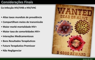 Co-Infecção HIV/VHB e HIV/VHC
• Altas taxas mundiais de prevalência
• Compartilham meios de transmissão
• Maior morbi-mortalidade HIV+
• Maior taxa de comorbidades HIV+
• Interações Medicamentosas
• Bons Resultados Terapêuticos
• Futuro Terapêutico Promissor
• Não Negligenciar
Barbosa AN, 2012
 