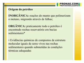 Origem do petróleo

INORGÂNICA: reações do manto que polimerizam
o metano, migrando através de falhas;

ORGÂNICA: praticamente todo o petróleo é
encontrado rochas reservatório em bacias
sedimentares*

• Evidências químicas de compostos de estrutura
molecular iguais de seres vivos nas rochas
sedimentares quando submetidas às condições
térmicas adequadas
 