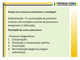 Relação entre processos sedimentares e modelagem

Sedimentação : É a acumulação de partículas
minerais sob condições normais de processo e
temperatura ( litificação).
Formação de rochas sedimentares

• Processos diagenéticos:
1.   Compactação
2.   Dissolução e compactação química
3.   Cimentação
4.   Recristalização diagênica (origem
     sedimentos)
 