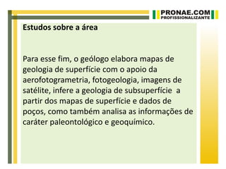 Estudos sobre a área


Para esse fim, o geólogo elabora mapas de
geologia de superfície com o apoio da
aerofotogrametria, fotogeologia, imagens de
satélite, infere a geologia de subsuperfície a
partir dos mapas de superfície e dados de
poços, como também analisa as informações de
caráter paleontológico e geoquímico.
 