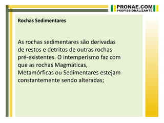 Rochas Sedimentares


As rochas sedimentares são derivadas
de restos e detritos de outras rochas
pré-existentes. O intemperismo faz com
que as rochas Magmáticas,
Metamórficas ou Sedimentares estejam
constantemente sendo alteradas;
 