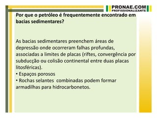 Por que o petróleo é frequentemente encontrado em
bacias sedimentares?


As bacias sedimentares preenchem áreas de
depressão onde ocorreram falhas profundas,
associadas a limites de placas (riftes, convergência por
subducção ou colisão continental entre duas placas
litosféricas).
• Espaços porosos
• Rochas selantes combinadas podem formar
armadilhas para hidrocarbonetos.
 