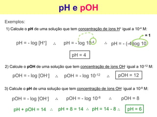 pH e pOH
Exemplos:
1) Calcule o pH de uma solução que tem concentração de íons H+ igual a 10-4 M:
pH = - log [H+] pH = - log 10-4
pH = - (-4)log 10
= 1
pH = 4
2) Calcule o pOH de uma solução que tem concentração de íons OH- igual a 10-12 M:
pOH = - log [OH-] pOH = - log 10-12 pOH = 12
3) Calcule o pH de uma solução que tem concentração de íons OH- igual a 10-8 M:
pOH = - log [OH-] pOH = - log 10-8 pOH = 8
pH + pOH = 14 pH + 8 = 14 pH = 14 - 8 pH = 6
 
