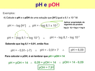 pH e pOH
Exemplos:
4) Calcule o pH e o pOH de uma solução que [H+] igual a 8,1 x 10-7 M:
pH = - log [H+] pH = - log 8,1 x 10-7
Aplicar propriedade do
logaritmo do produto
log (a ∙ b) = log a + log b
pH = - (log 8,1 + log 10-7) pH = - log 8,1 - log 10-7
Sabendo que log 8,1 = 0,91, então fica:
pH = - 0,91- (-7) pH = - 0,91+ 7 pH = 6,09
Para calcular o pOH, é só lembrar que pH + pOH = 14
pH + pOH = 14 6,09 + pOH = 14 pOH = 14 - 6,09
pOH = 7,91
 