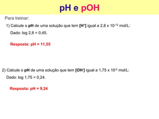 pH e pOH
Para treinar:
1) Calcule o pH de uma solução que tem [H+] igual a 2,8 x 10-12 mol/L:
Dado: log 2,8 = 0,45.
2) Calcule o pH de uma solução que tem [OH-] igual a 1,75 x 10-5 mol/L:
Dado: log 1,75 = 0,24.
Resposta: pH = 11,55
Resposta: pH = 9,24
 