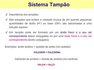 Sistema Tampão
✔ Importância dos tampões
✔ São soluções que evitam a variação brusca de pH quando pequenas
quantidades de ácido (H+) ou base (OH-) são adicionadas a uma
solução aquosa.
✔ Um tampão pode ser formado por um ácido fraco e o seu sal
correspondente (base conjugada) ou por uma base fraca e o seu sal
correspondente (ácido conjugado).
Exemplos: ácido acético + acetato de sódio (íon acetato)
hidróxido de amônio + cloreto de amônio (íon amônio)
CH3COOH + CH3COONa
NH4OH + NH4Cl
 