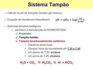 → Cálculo do pH de soluções tampão (pH teórico).
Sistema Tampão
→ Equação de Henderson-Hasselbalch:
→ Sistemas tampões biológicos
• permitem a manutenção da HOMEOSTASIA
✔ Proteínas
✔ Tampão fosfato
✔ Tampão bicarbonato/ácido carbônico
• Equilíbrio ácido-base
• Sangue: faixa de normalidade pH 7,35 a 7,45
• pH abaixo de 7,35: acidose
• pH acima de 7,45: alcalose
H2O + CO2
⮃
H2CO3
⮃
H+ + HCO3
-
 