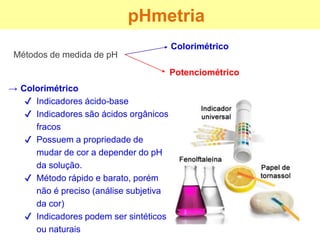 Métodos de medida de pH
pHmetria
Colorimétrico
Potenciométrico
→ Colorimétrico
✔ Indicadores ácido-base
✔ Indicadores são ácidos orgânicos
fracos
✔ Possuem a propriedade de
mudar de cor a depender do pH
da solução.
✔ Método rápido e barato, porém
não é preciso (análise subjetiva
da cor)
✔ Indicadores podem ser sintéticos
ou naturais
 