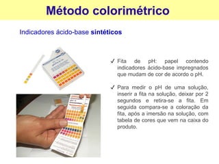 Método colorimétrico
Indicadores ácido-base sintéticos
✔ Fita de pH: papel contendo
indicadores ácido-base impregnados
que mudam de cor de acordo o pH.
✔ Para medir o pH de uma solução,
inserir a fita na solução, deixar por 2
segundos e retira-se a fita. Em
seguida compara-se a coloração da
fita, após a imersão na solução, com
tabela de cores que vem na caixa do
produto.
 
